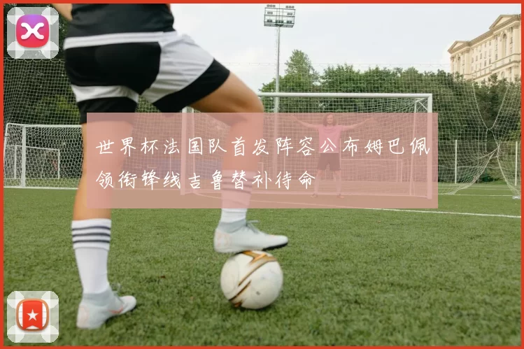 世界杯法国队首发阵容公布姆巴佩领衔锋线吉鲁替补待命