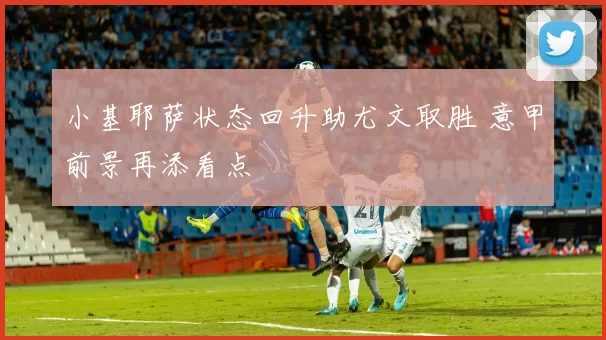 小基耶萨状态回升助尤文取胜 意甲前景再添看点
