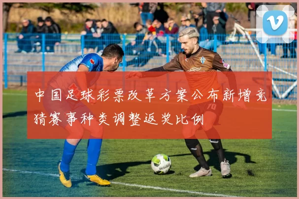 中国足球彩票改革方案公布新增竞猜赛事种类调整返奖比例