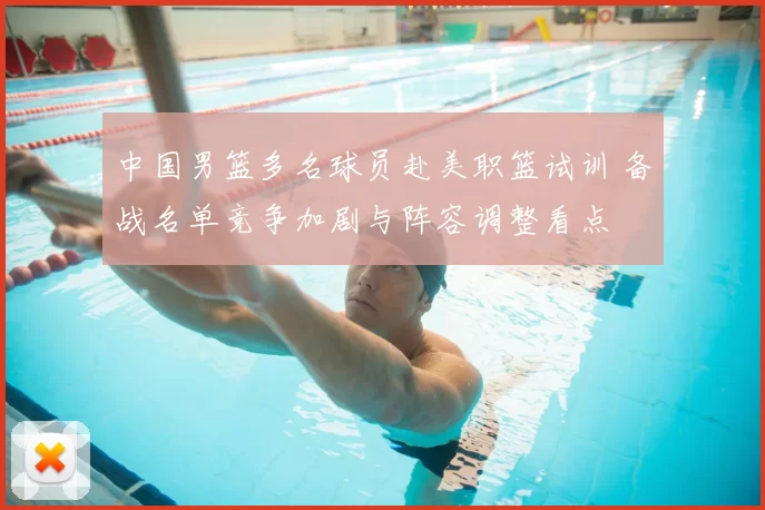 中国男篮多名球员赴美职篮试训 备战名单竞争加剧与阵容调整看点