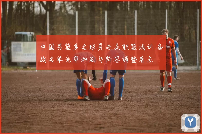 中国男篮多名球员赴美职篮试训 备战名单竞争加剧与阵容调整看点