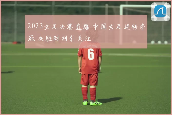 2023女足决赛直播 中国女足逆转夺冠 决胜时刻引关注