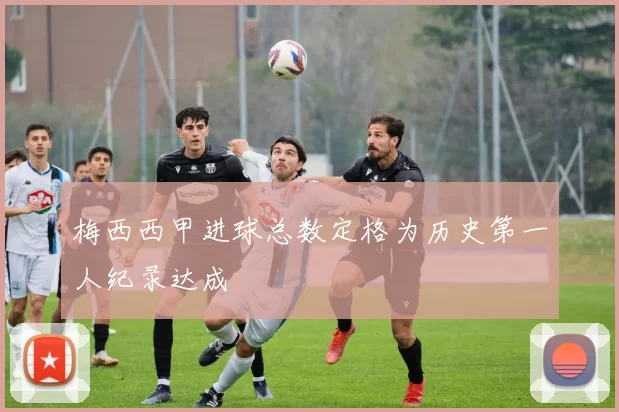 梅西西甲进球总数定格为历史第一人纪录达成