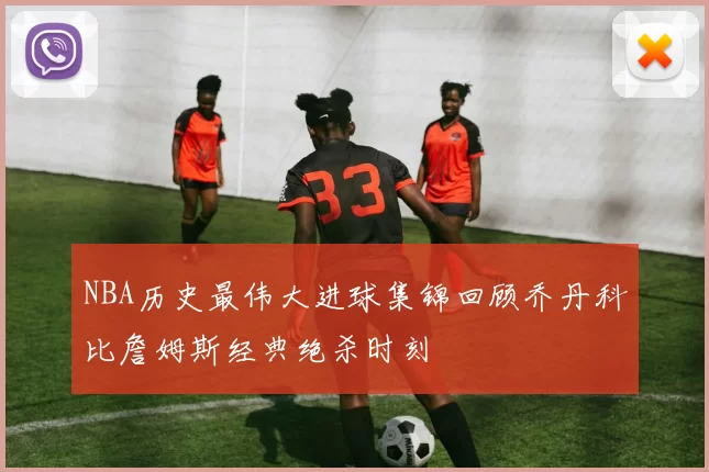 NBA历史最伟大进球集锦回顾乔丹科比詹姆斯经典绝杀时刻