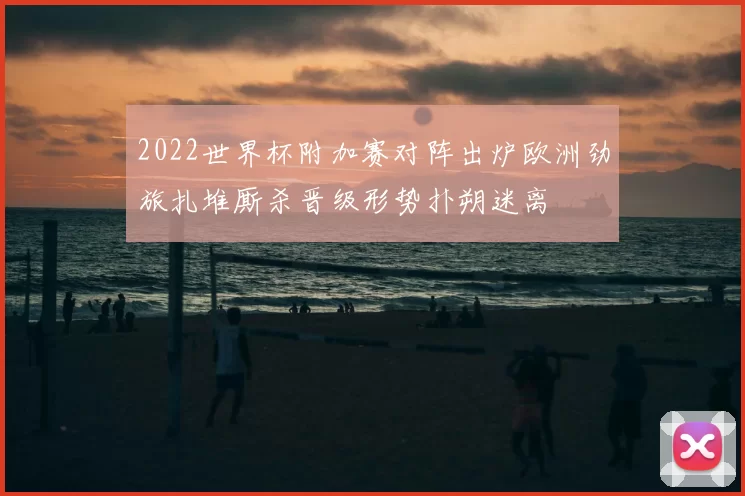 2022世界杯附加赛对阵出炉欧洲劲旅扎堆厮杀晋级形势扑朔迷离