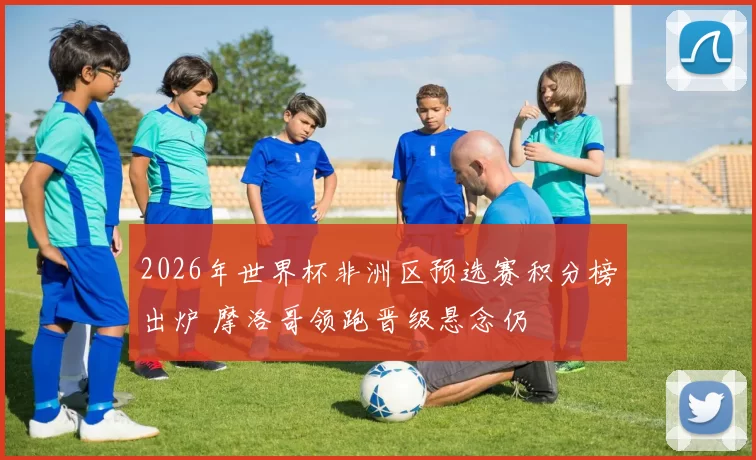 2026年世界杯非洲区预选赛积分榜出炉 摩洛哥领跑晋级悬念仍